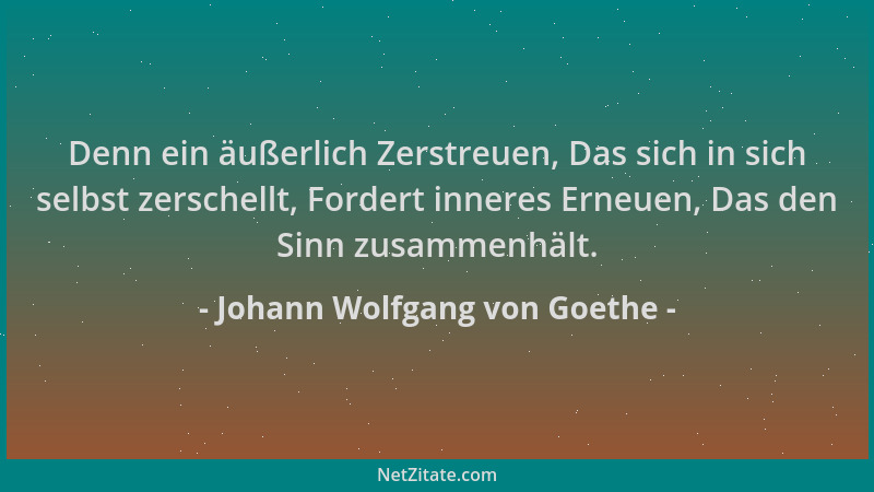 Johann Wolfgang von Goethe - Denn ein äußerlich Zerstreuen, Das sich in sich selbst zerschellt, Fordert inneres Erneuen, Da...