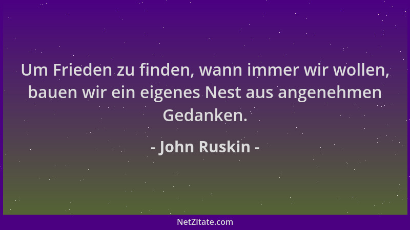 John Ruskin - Um Frieden zu finden, wann immer wir wollen, bauen wir ein eigenes Nest aus angenehmen Gedanken....