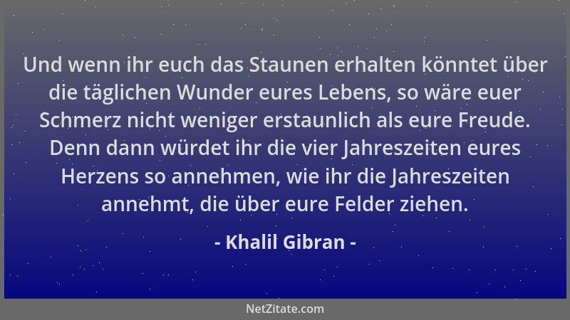 Khalil Gibran - Und wenn ihr euch das Staunen erhalten könntet über die täglichen Wunder eures Lebens, so wäre euer Schmerz...