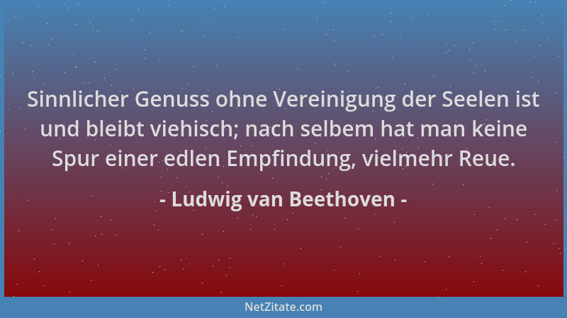 Ludwig van Beethoven - Sinnlicher Genuss ohne Vereinigung der Seelen ist und bleibt viehisch; nach selbem hat man keine Spu...