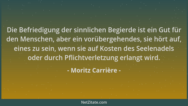 Moritz Carrière - Die Befriedigung der sinnlichen Begierde ist ein Gut für den Menschen, aber ein vorübergehendes, sie hört...