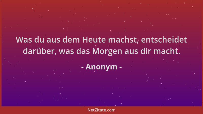 Anonym - Was du aus dem Heute machst, entscheidet darüber, was das Morgen aus dir macht....