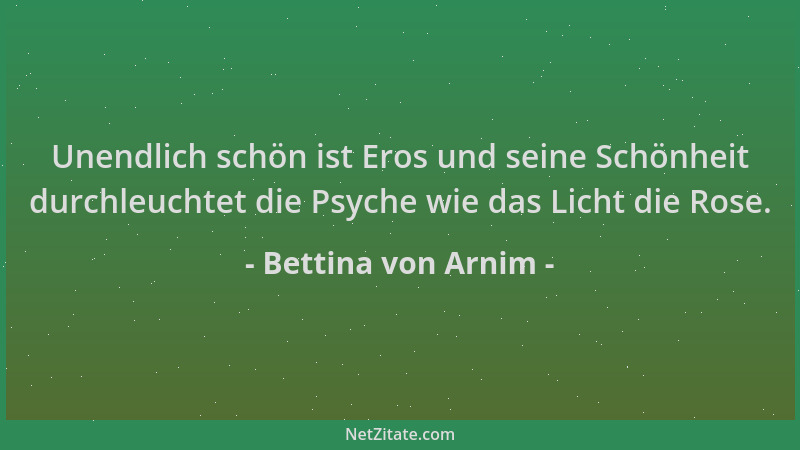 Bettina von Arnim - Unendlich schön ist Eros und seine Schönheit durchleuchtet die Psyche wie das Licht die Rose....