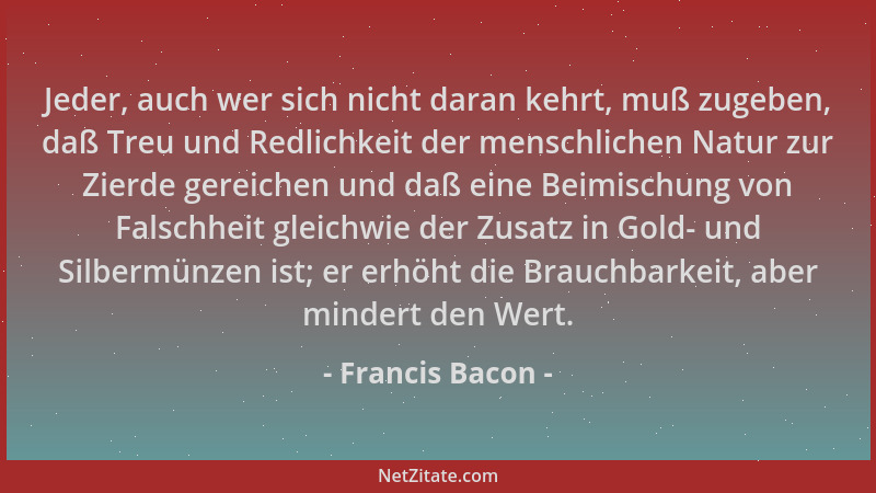 Francis Bacon - Jeder, auch wer sich nicht daran kehrt, muß zugeben, daß Treu und Redlichkeit der menschlichen Natur zur Zi...