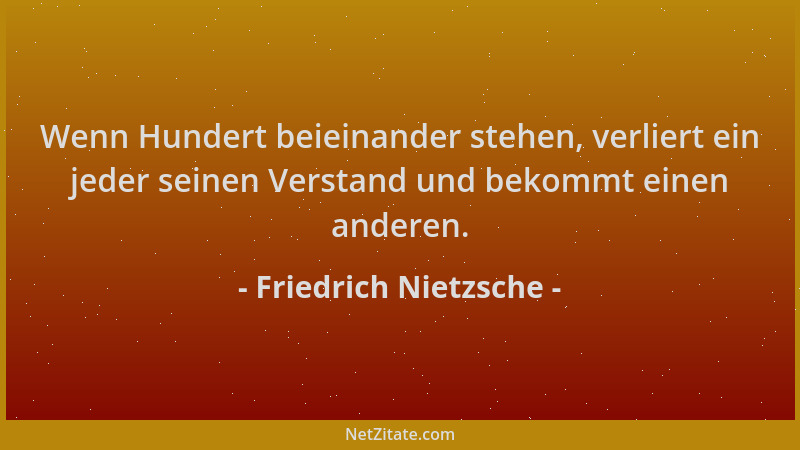 Friedrich Nietzsche - Wenn Hundert beieinander stehen, verliert ein jeder seinen Verstand und bekommt einen anderen....
