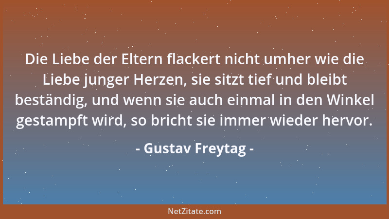 Gustav Freytag - Die Liebe der Eltern flackert nicht umher wie die Liebe junger Herzen, sie sitzt tief und bleibt beständig...