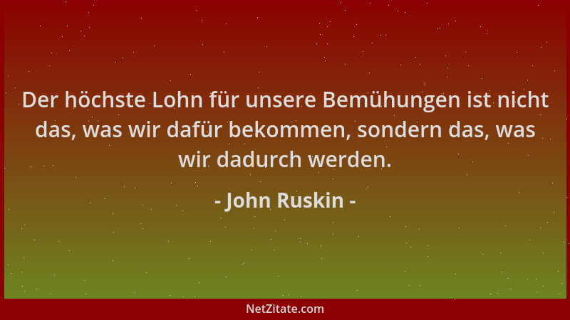 John Ruskin - Der höchste Lohn für unsere Bemühungen ist nicht das, was wir dafür bekommen, sondern das, was wir dadurch we...