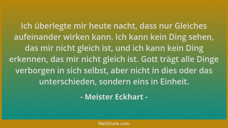 Meister Eckhart - Ich überlegte mir heute nacht, dass nur Gleiches aufeinander wirken kann. Ich kann kein Ding sehen, das m...