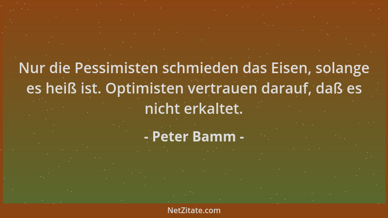 Peter Bamm - Nur die Pessimisten schmieden das Eisen, solange es heiß ist. Optimisten vertrauen darauf, daß es nicht erkalt...