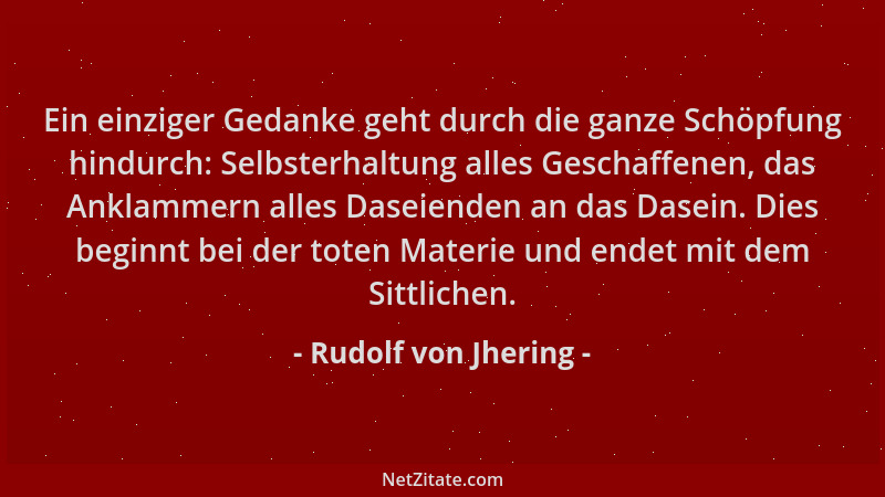 Rudolf von Jhering - Ein einziger Gedanke geht durch die ganze Schöpfung hindurch: Selbsterhaltung alles Geschaffenen, das...