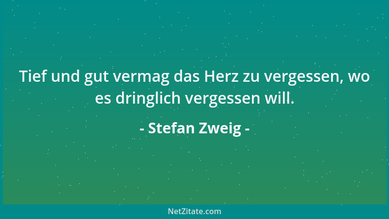 Stefan Zweig - Tief und gut vermag das Herz zu vergessen, wo es dringlich vergessen will....