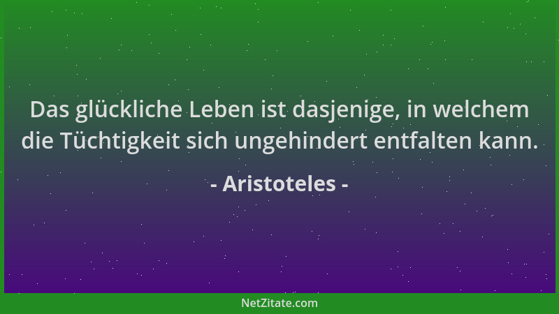 Aristoteles - Das glückliche Leben ist dasjenige, in welchem die Tüchtigkeit sich ungehindert entfalten kann....
