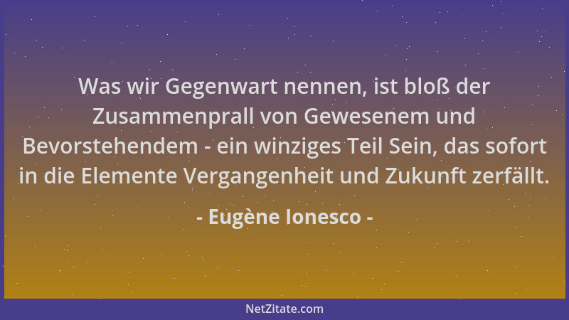 Eugène Ionesco - Was wir Gegenwart nennen, ist bloß der Zusammenprall von Gewesenem und Bevorstehendem - ein winziges Teil...