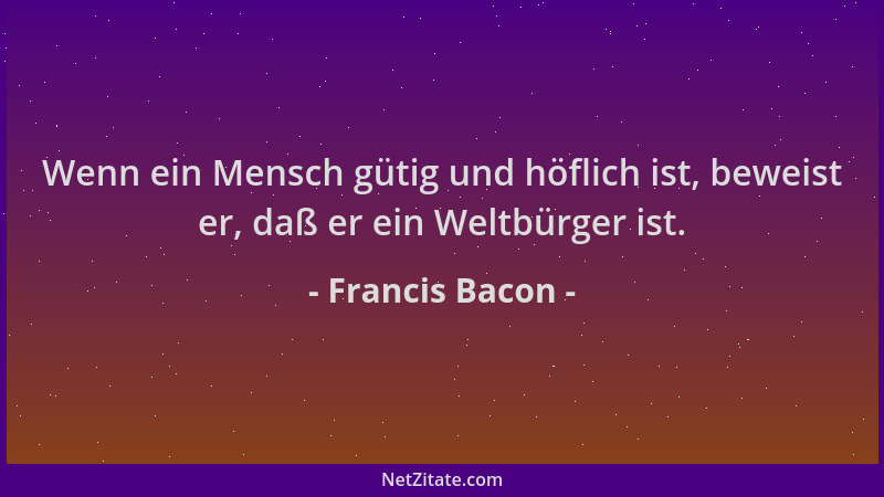Francis Bacon - Wenn ein Mensch gütig und höflich ist, beweist er, daß er ein Weltbürger ist....