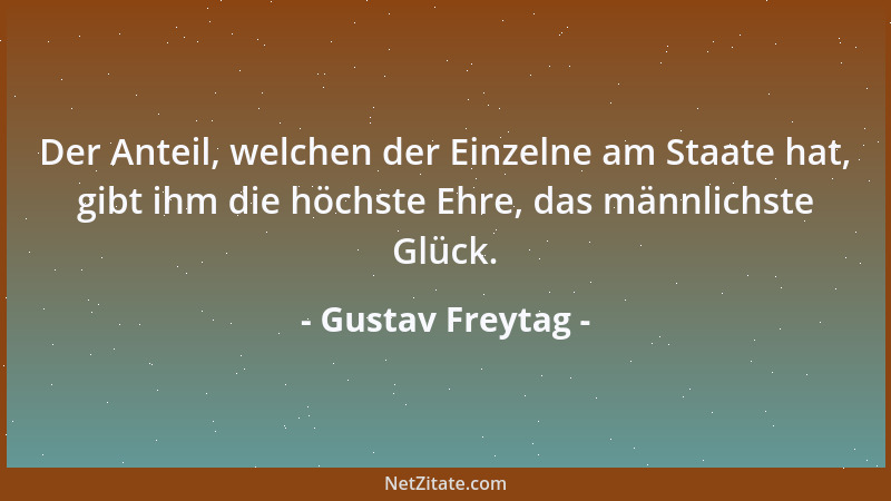 Gustav Freytag - Der Anteil, welchen der Einzelne am Staate hat, gibt ihm die höchste Ehre, das männlichste Glück....