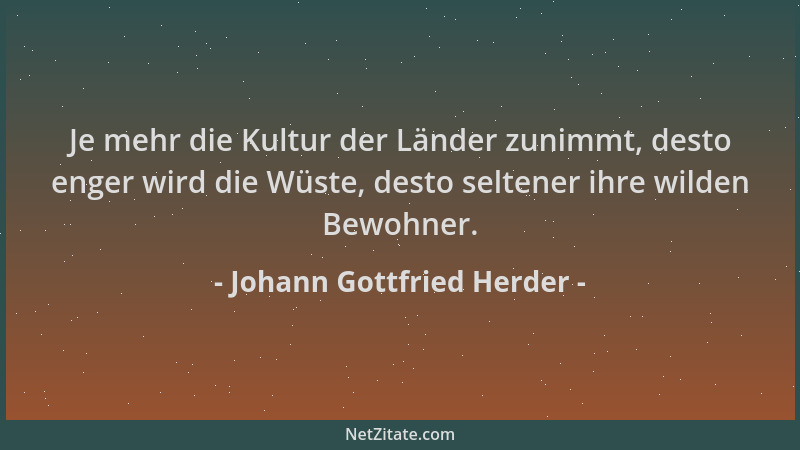 Johann Gottfried Herder - Je mehr die Kultur der Länder zunimmt, desto enger wird die Wüste, desto seltener ihre wilden Bew...