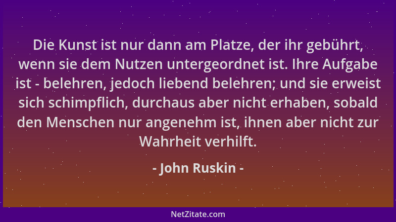 John Ruskin - Die Kunst ist nur dann am Platze, der ihr gebührt, wenn sie dem Nutzen untergeordnet ist. Ihre Aufgabe ist -...