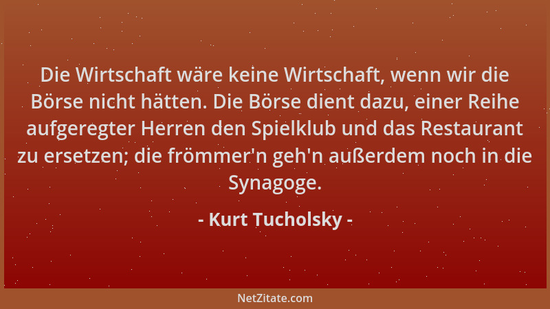 Kurt Tucholsky - Die Wirtschaft wäre keine Wirtschaft, wenn wir die Börse nicht hätten. Die Börse dient dazu, einer Reihe a...