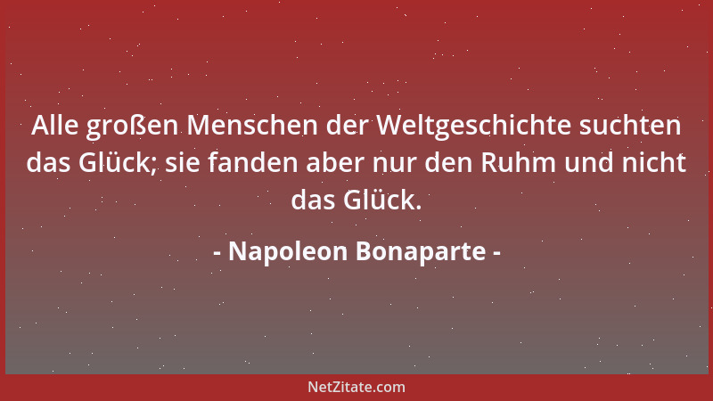 Napoleon Bonaparte - Alle großen Menschen der Weltgeschichte suchten das Glück; sie fanden aber nur den Ruhm und nicht das...