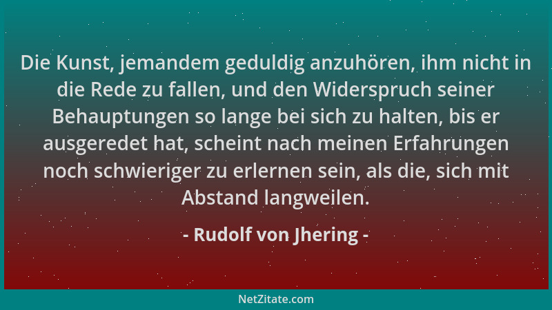 Rudolf von Jhering - Die Kunst, jemandem geduldig anzuhören, ihm nicht in die Rede zu fallen, und den Widerspruch seiner Be...