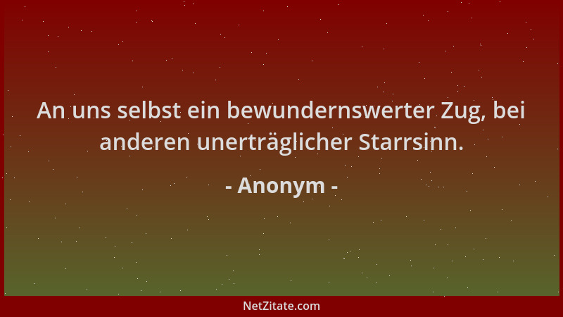 Anonym - An uns selbst ein bewundernswerter Zug, bei anderen unerträglicher Starrsinn....