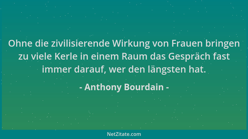 Anthony Bourdain - Ohne die zivilisierende Wirkung von Frauen bringen zu viele Kerle in einem Raum das Gespräch fast immer...