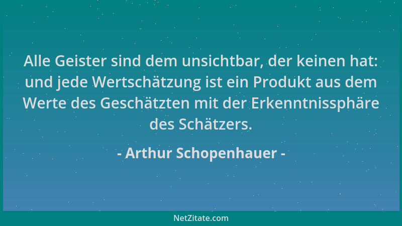 Arthur Schopenhauer - Alle Geister sind dem unsichtbar, der keinen hat: und jede Wertschätzung ist ein Produkt aus dem Wert...