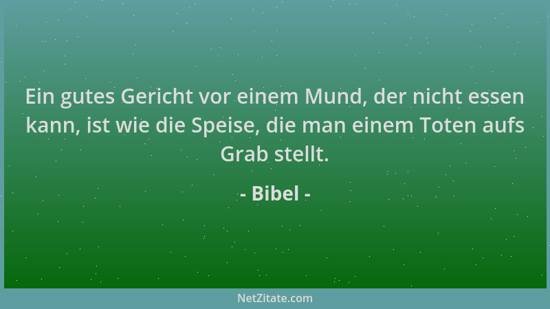 Bibel - Ein gutes Gericht vor einem Mund, der nicht essen kann, ist wie die Speise, die man einem Toten aufs Grab stellt....