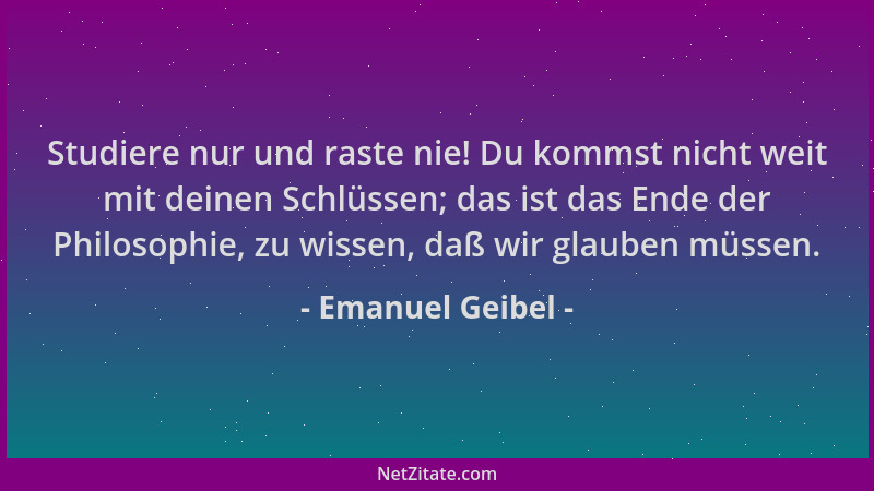 Emanuel Geibel - Studiere nur und raste nie! Du kommst nicht weit mit deinen Schlüssen; das ist das Ende der Philosophie, z...