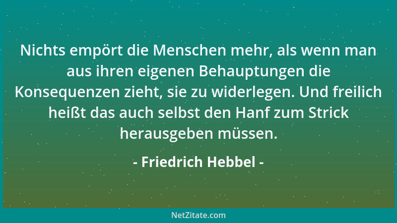 Friedrich Hebbel - Nichts empört die Menschen mehr, als wenn man aus ihren eigenen Behauptungen die Konsequenzen zieht, sie...
