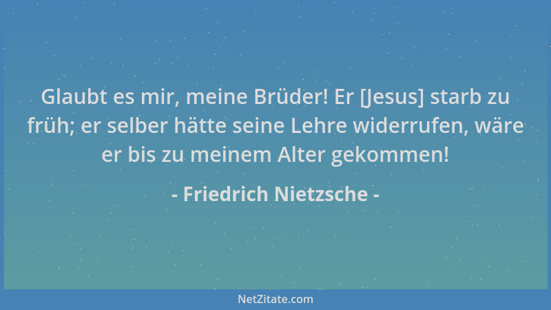 Friedrich Nietzsche - Glaubt es mir, meine Brüder! Er [Jesus] starb zu früh; er selber hätte seine Lehre widerrufen, wäre e...