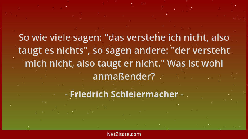 Friedrich Schleiermacher - So wie viele sagen: "das verstehe ich nicht, also taugt es nichts ", so sagen andere: "der verste...