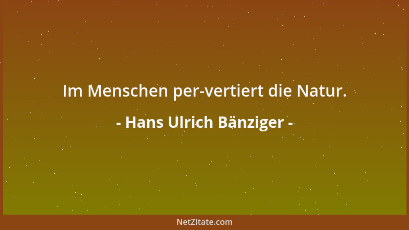 Hans Ulrich Bänziger - Im Menschen per-vertiert die Natur....