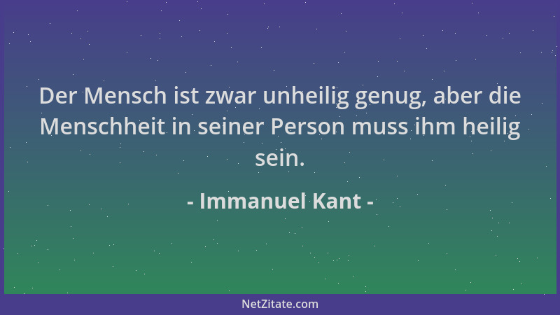 Immanuel Kant - Der Mensch ist zwar unheilig genug, aber die Menschheit in seiner Person muss ihm heilig sein....