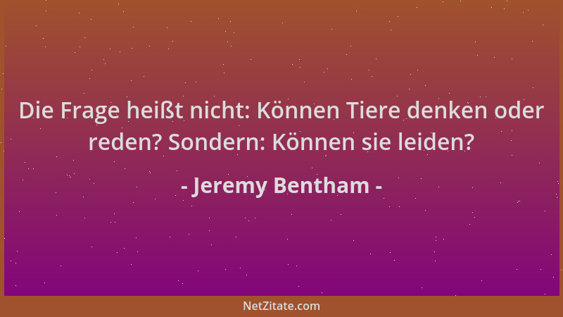 Jeremy Bentham - Die Frage heißt nicht: Können Tiere denken oder reden? Sondern: Können sie leiden?...