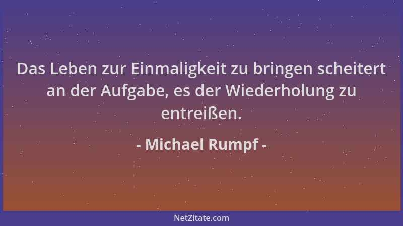 Michael Rumpf - Das Leben zur Einmaligkeit zu bringen scheitert an der Aufgabe, es der Wiederholung zu entreißen....