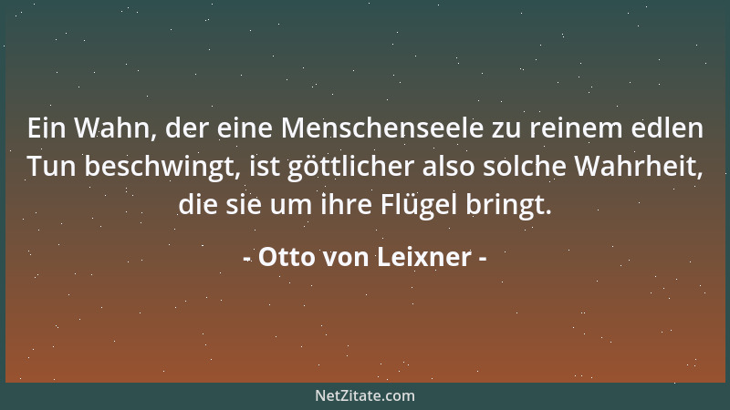 Otto von Leixner - Ein Wahn, der eine Menschenseele zu reinem edlen Tun beschwingt, ist göttlicher also solche Wahrheit, di...