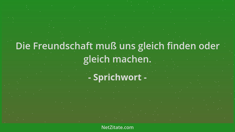 Sprichwort - Die Freundschaft muß uns gleich finden oder gleich machen....