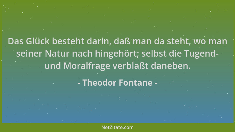Theodor Fontane - Das Glück besteht darin, daß man da steht, wo man seiner Natur nach hingehört; selbst die Tugend- und Mor...