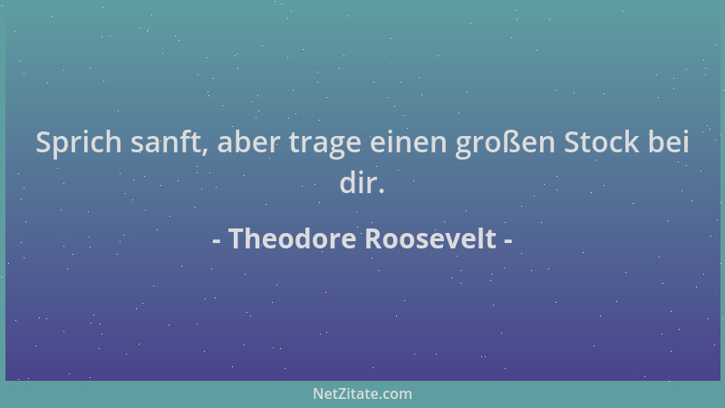 Theodore Roosevelt - Sprich sanft, aber trage einen großen Stock bei dir....