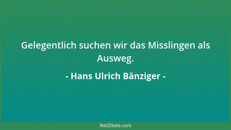 Hans Ulrich Bänziger - Gelegentlich suchen wir das Misslingen als Ausweg....