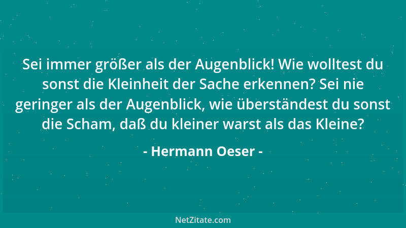 Hermann Oeser - Sei immer größer als der Augenblick! Wie wolltest du sonst die Kleinheit der Sache erkennen? Sei nie gering...