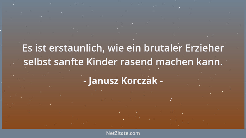 Janusz Korczak - Es ist erstaunlich, wie ein brutaler Erzieher selbst sanfte Kinder rasend machen kann....