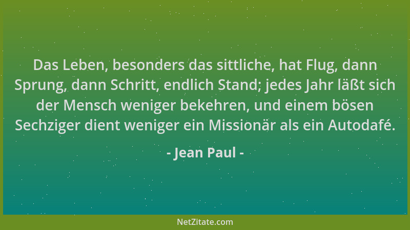 Jean Paul - Das Leben, besonders das sittliche, hat Flug, dann Sprung, dann Schritt, endlich Stand; jedes Jahr läßt sich de...