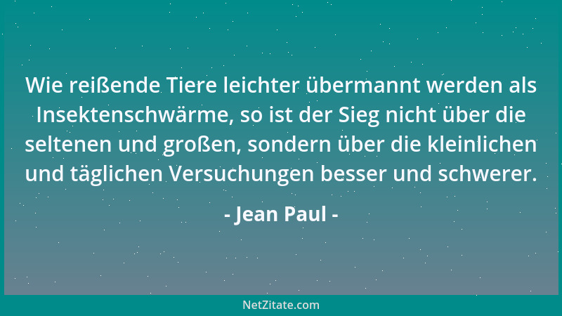 Jean Paul - Wie reißende Tiere leichter übermannt werden als Insektenschwärme, so ist der Sieg nicht über die seltenen und...