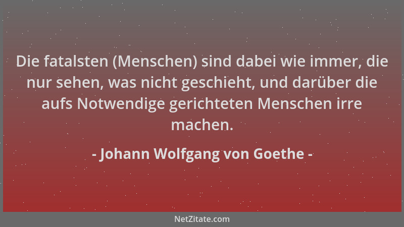 Johann Wolfgang von Goethe - Die fatalsten (Menschen) sind dabei wie immer, die nur sehen, was nicht geschieht, und darüber...