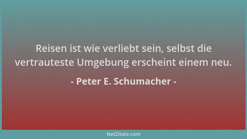 Peter E. Schumacher - Reisen ist wie verliebt sein, selbst die vertrauteste Umgebung erscheint einem neu....