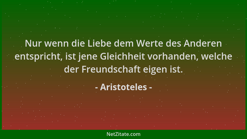 Aristoteles - Nur wenn die Liebe dem Werte des Anderen entspricht, ist jene Gleichheit vorhanden, welche der Freundschaft e...