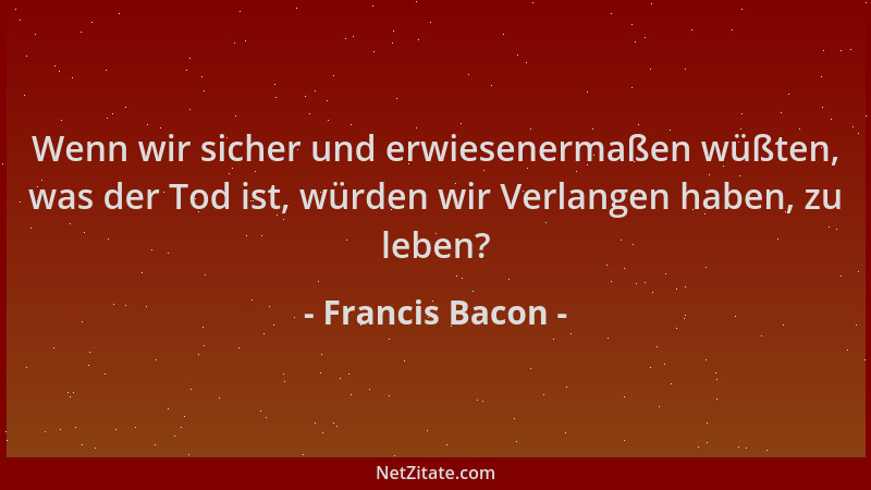 Francis Bacon - Wenn wir sicher und erwiesenermaßen wüßten, was der Tod ist, würden wir Verlangen haben, zu leben?...
