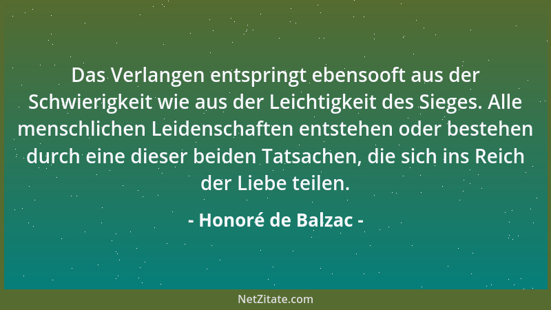 Honoré de Balzac - Das Verlangen entspringt ebensooft aus der Schwierigkeit wie aus der Leichtigkeit des Sieges. Alle mensc...